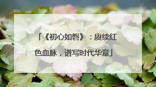 《初心如磐》：赓续红色血脉，谱写时代华章
