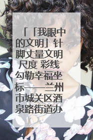 「我眼中的文明」针脚丈量文明尺度 彩线勾勒幸福坐标——兰州市城关区酒泉路街道办事处
