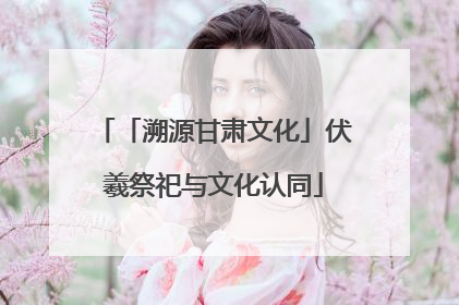 「溯源甘肃文化」伏羲祭祀与文化认同