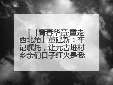 「青春华章·重走西北角」董建新：牢记嘱托，让元古堆村乡亲们日子红火是我最大动力！