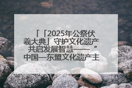 「2025年公祭伏羲大典」守护文化遗产 共启发展智慧——“中国—东盟文化遗产主题对话”侧记