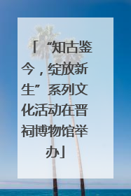 “知古鉴今，绽放新生”系列文化活动在晋祠博物馆举办