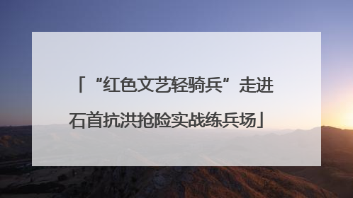 “红色文艺轻骑兵”走进石首抗洪抢险实战练兵场