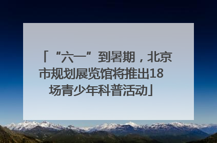 “六一”到暑期，北京市规划展览馆将推出18场青少年科普活动