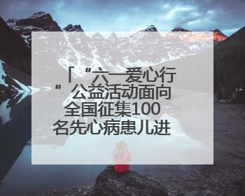 “六一爱心行”公益活动面向全国征集100名先心病患儿进行免费手术