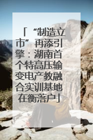 “制造立市”再添引擎：湖南首个特高压输变电产教融合实训基地在衡落户