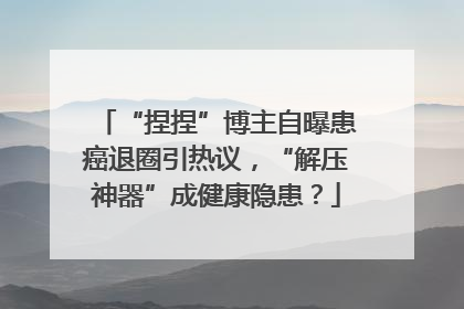 “捏捏”博主自曝患癌退圈引热议，“解压神器”成健康隐患？