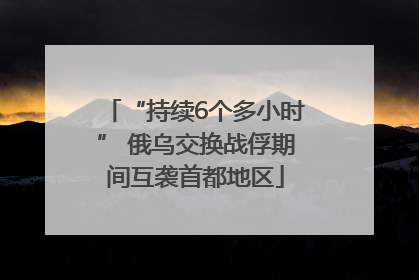 “持续6个多小时” 俄乌交换战俘期间互袭首都地区
