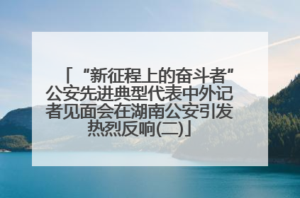 “新征程上的奋斗者”公安先进典型代表中外记者见面会在湖南公安引发热烈反响(二)