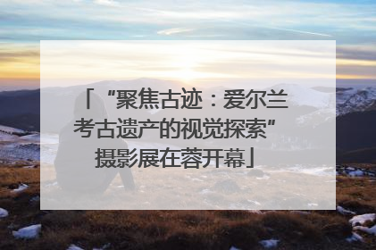 “聚焦古迹：爱尔兰考古遗产的视觉探索”摄影展在蓉开幕