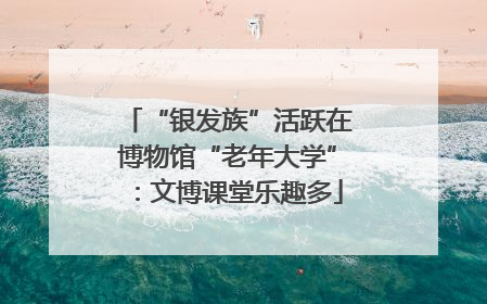 “银发族”活跃在博物馆“老年大学”：文博课堂乐趣多