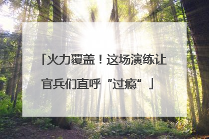 火力覆盖！这场演练让官兵们直呼“过瘾”