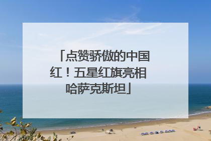 点赞骄傲的中国红！五星红旗亮相哈萨克斯坦