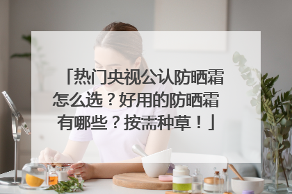 热门央视公认防晒霜怎么选？好用的防晒霜有哪些？按需种草！
