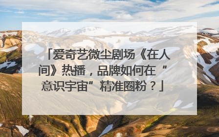 爱奇艺微尘剧场《在人间》热播，品牌如何在“意识宇宙”精准圈粉？