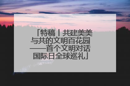 特稿丨共建美美与共的文明百花园——首个文明对话国际日全球巡礼