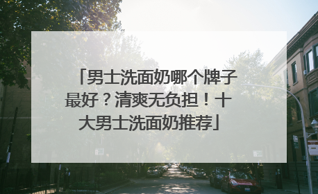 男士洗面奶哪个牌子最好？清爽无负担！十大男士洗面奶推荐
