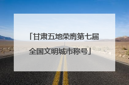 甘肃五地荣膺第七届全国文明城市称号