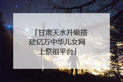 甘肃天水升级搭建亿万中华儿女网上祭祖平台
