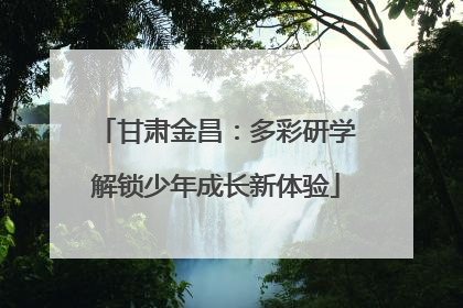 甘肃金昌：多彩研学解锁少年成长新体验