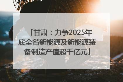 甘肃：力争2025年底全省新能源及新能源装备制造产值超千亿元