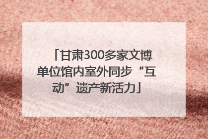 甘肃300多家文博单位馆内室外同步“互动”遗产新活力