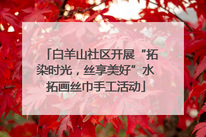 白羊山社区开展“拓染时光，丝享美好”水拓画丝巾手工活动