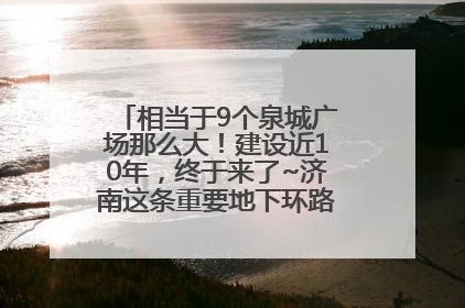 相当于9个泉城广场那么大！建设近10年，终于来了~济南这条重要地下环路将开始试运行→