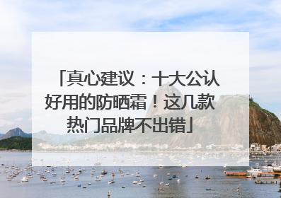 真心建议：十大公认好用的防晒霜！这几款热门品牌不出错
