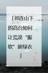 祁连山下的高台如何让荒漠“服软”披绿衣