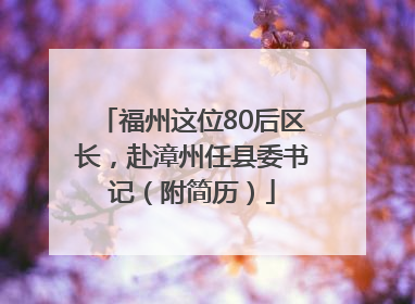 福州这位80后区长，赴漳州任县委书记（附简历）