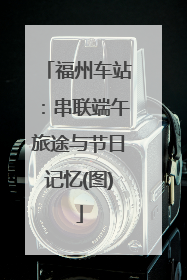 福州车站：串联端午旅途与节日记忆(图)