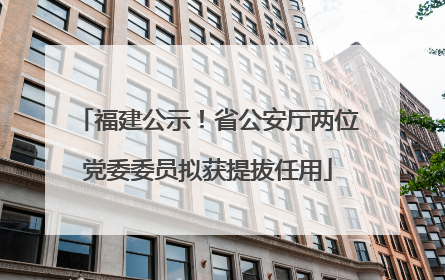 福建公示！省公安厅两位党委委员拟获提拔任用