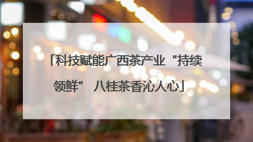 科技赋能广西茶产业“持续领鲜” 八桂茶香沁人心