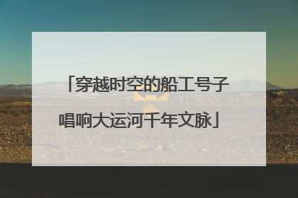 穿越时空的船工号子唱响大运河千年文脉