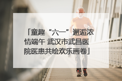 童趣“六一”邂逅浓情端午 武汉市武昌医院医患共绘欢乐画卷