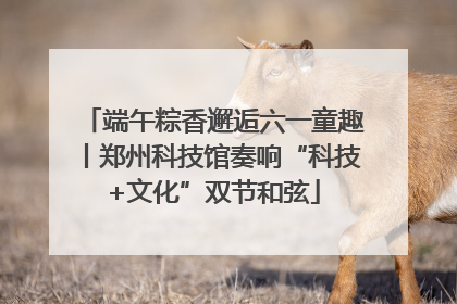 端午粽香邂逅六一童趣丨郑州科技馆奏响“科技+文化”双节和弦