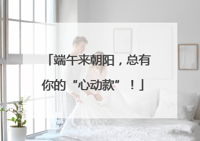 端午来朝阳，总有你的“心动款”！