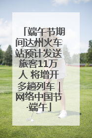 端午节期间达州火车站预计发送旅客11万人 将增开多趟列车｜网络中国节·端午