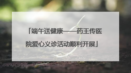 端午送健康——药王传医院爱心义诊活动顺利开展