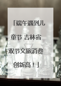 端午遇到儿童节 吉林省双节文旅消费创新高！