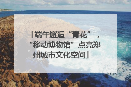 端午邂逅“青花”，“移动博物馆”点亮郑州城市文化空间