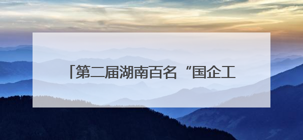 第二届湖南百名“国企工匠”人才宣传名单发布