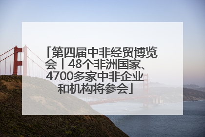 第四届中非经贸博览会丨48个非洲国家、4700多家中非企业和机构将参会