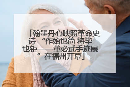 翰墨丹心映照革命史诗 “作始也简 将毕也钜——董必武手迹展”在福州开幕