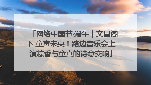 网络中国节·端午｜文昌阁下 童声未央！路边音乐会上演粽香与童真的诗意交响