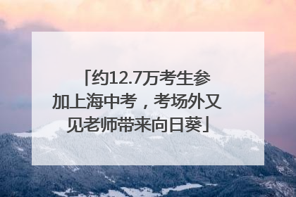 约12.7万考生参加上海中考，考场外又见老师带来向日葵