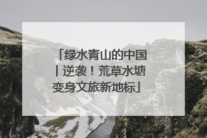 绿水青山的中国丨逆袭！荒草水塘变身文旅新地标