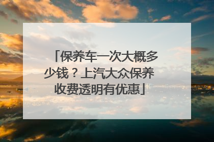 保养车一次大概多少钱？上汽大众保养收费透明有优惠