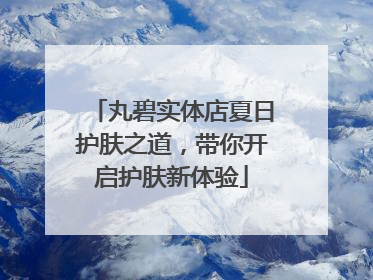 丸碧实体店夏日护肤之道，带你开启护肤新体验